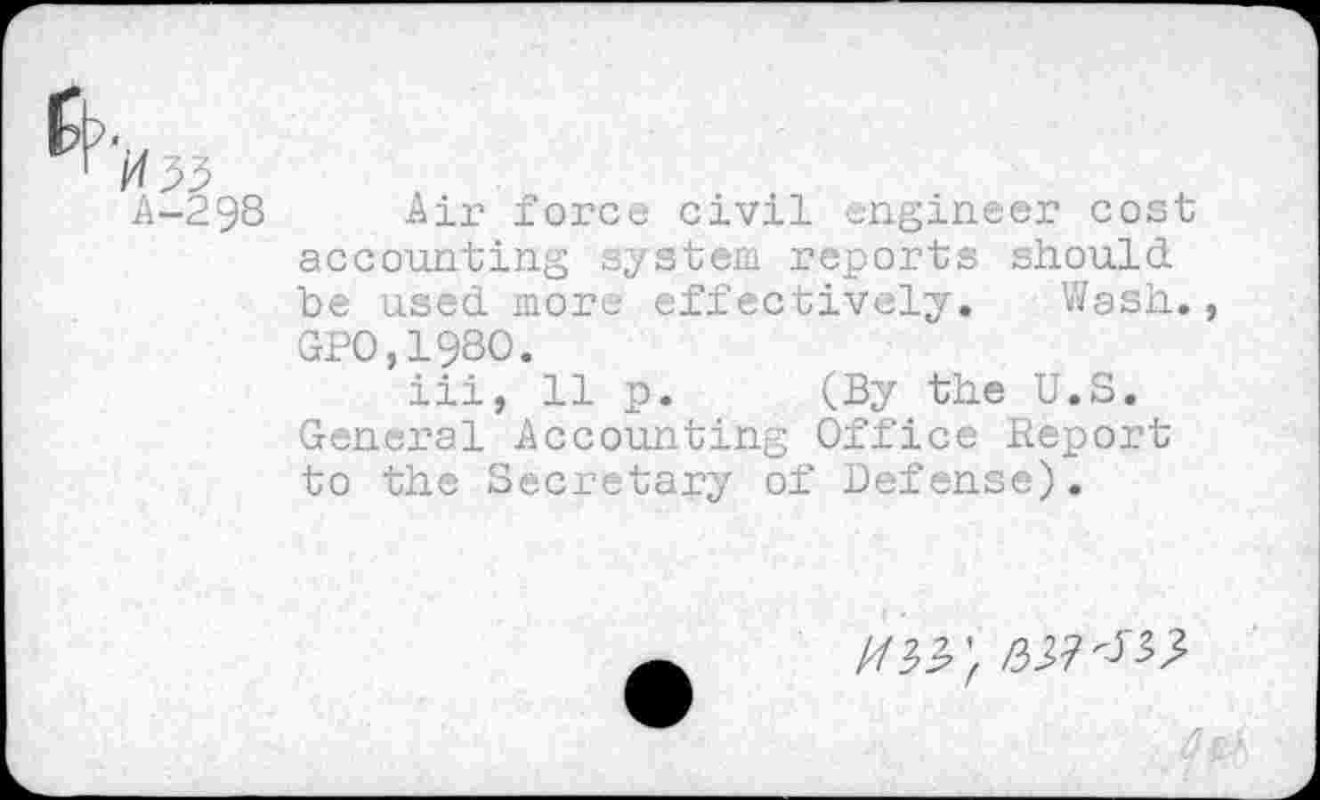 ﻿
A-298
Air force civil engineer cost accounting system reports should be used more effectively. Wash., GPO,198O.
iii, 11 p. (By the U.S. General Accounting Office Report to the Secretary of Defense).
